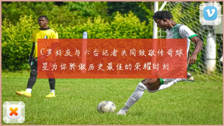 C罗好友与六台记者共同致敬传奇球星为你骄傲历史最佳的荣耀时刻