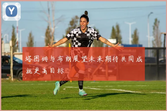 塔图姆与布朗展望未来期待共同成就更高目标