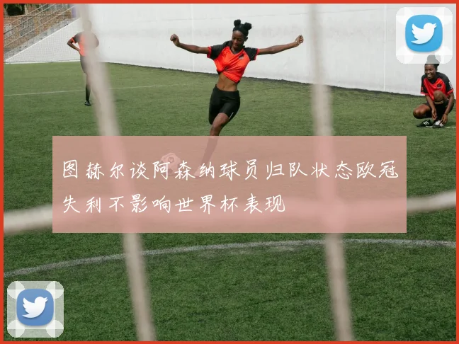 图赫尔谈阿森纳球员归队状态欧冠失利不影响世界杯表现