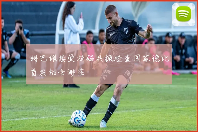 姆巴佩接受核磁共振检查国家德比首发机会渺茫