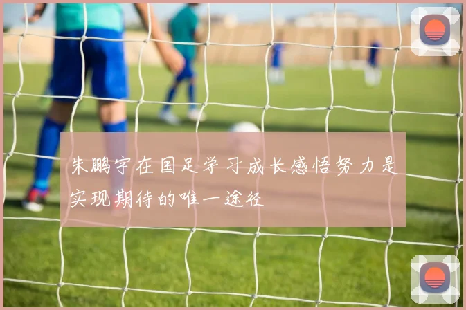朱鹏宇在国足学习成长感悟努力是实现期待的唯一途径