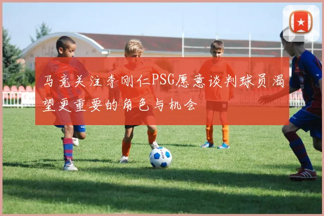马竞关注李刚仁PSG愿意谈判球员渴望更重要的角色与机会