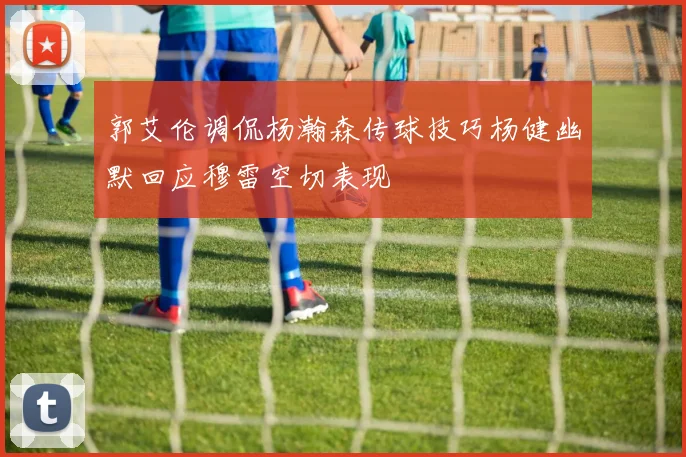 郭艾伦调侃杨瀚森传球技巧杨健幽默回应穆雷空切表现