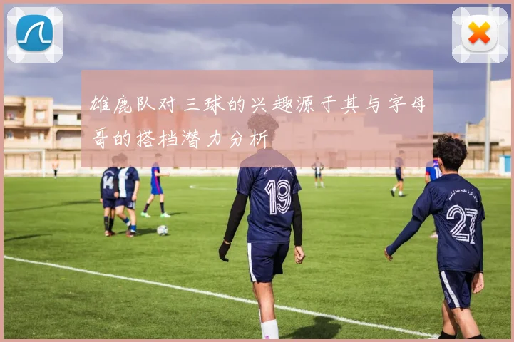 雄鹿队对三球的兴趣源于其与字母哥的搭档潜力分析