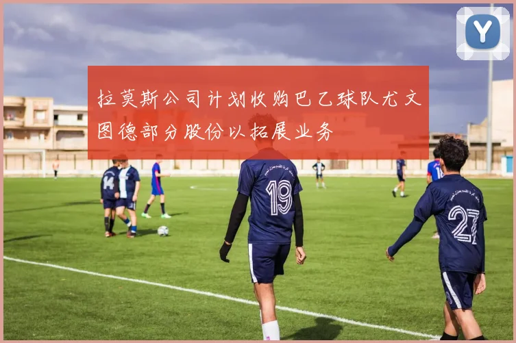 拉莫斯公司计划收购巴乙球队尤文图德部分股份以拓展业务