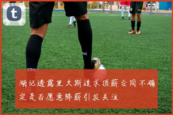 湖记透露里夫斯追求顶薪合同不确定是否愿意降薪引发关注