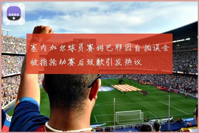 塞内加尔球员赛姆巴耶因自拍误会被指抢劫赛后致歉引发热议
