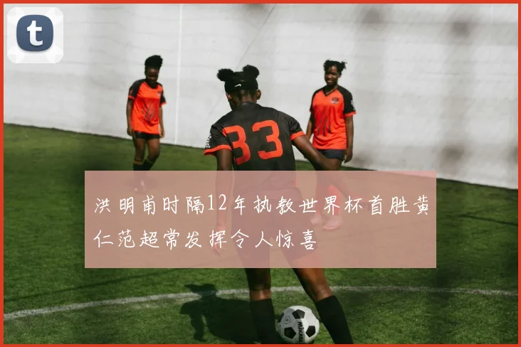洪明甫时隔12年执教世界杯首胜黄仁范超常发挥令人惊喜