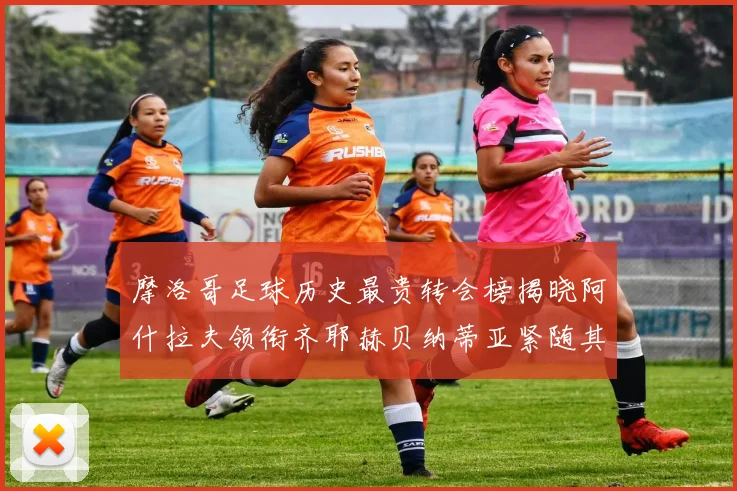 摩洛哥足球历史最贵转会榜揭晓阿什拉夫领衔齐耶赫贝纳蒂亚紧随其后