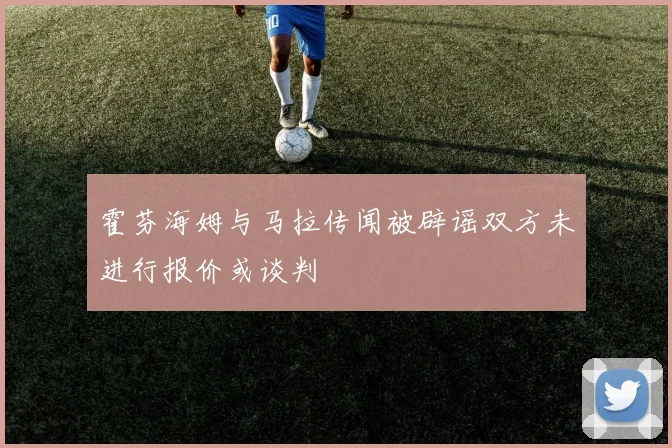 霍芬海姆与马拉传闻被辟谣双方未进行报价或谈判
