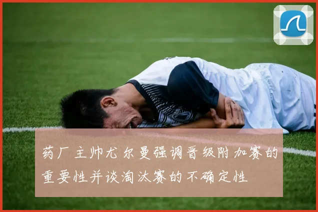 药厂主帅尤尔曼强调晋级附加赛的重要性并谈淘汰赛的不确定性