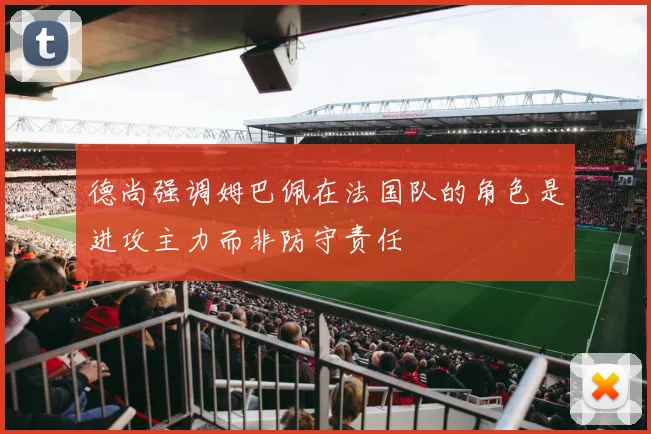 德尚强调姆巴佩在法国队的角色是进攻主力而非防守责任