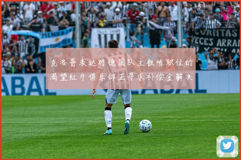 克洛普表达对德国队主教练职位的渴望红牛俱乐部正寻求补偿金解决方案