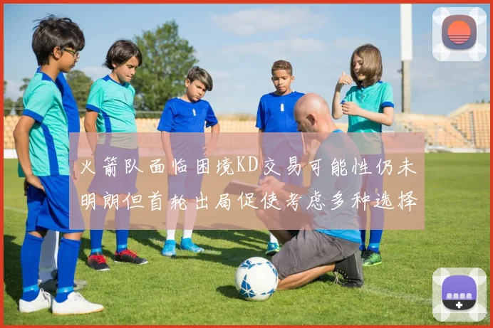 火箭队面临困境KD交易可能性仍未明朗但首轮出局促使考虑多种选择